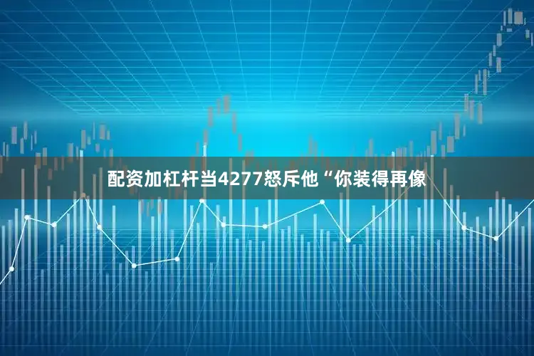 配资加杠杆当4277怒斥他“你装得再像