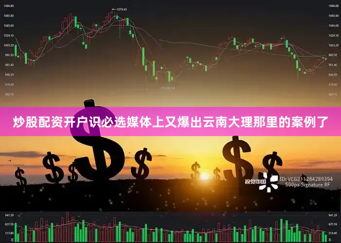 炒股配资开户识必选媒体上又爆出云南大理那里的案例了