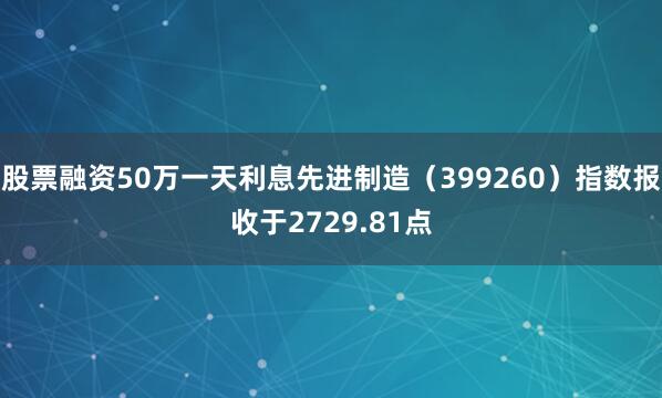 股票融资50万一天利息先进制造（399260）指数报收于2729.81点