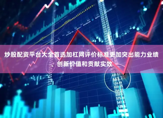 炒股配资平台大全首选加杠网评价标准更加突出能力业绩、创新价值和贡献实效