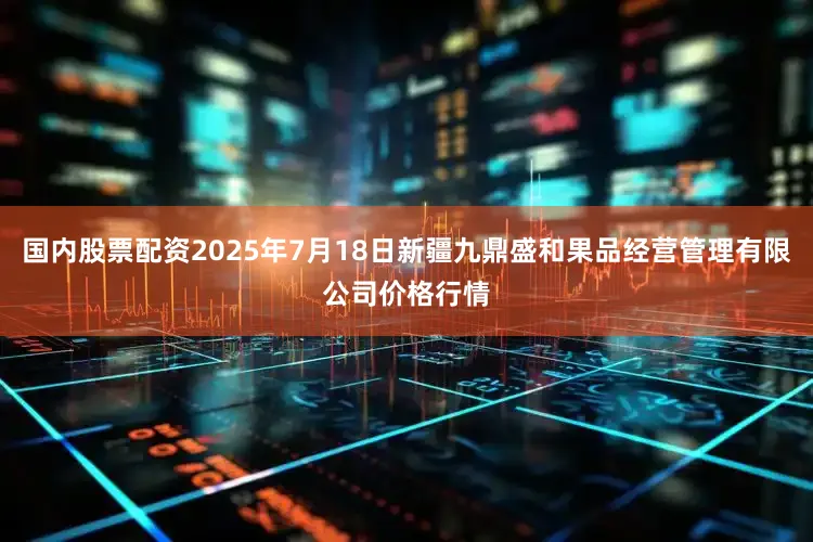 国内股票配资2025年7月18日新疆九鼎盛和果品经营管理有限公司价格行情