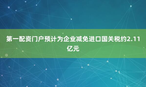 第一配资门户预计为企业减免进口国关税约2.11亿元
