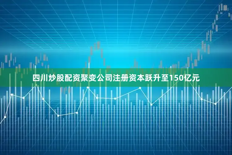 四川炒股配资聚变公司注册资本跃升至150亿元