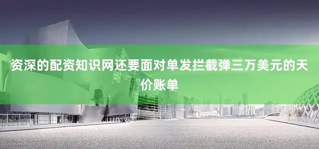 资深的配资知识网还要面对单发拦截弹三万美元的天价账单