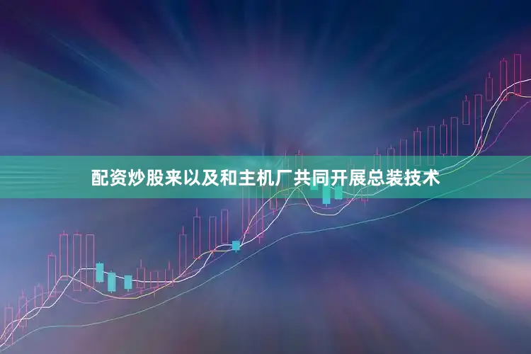 配资炒股来以及和主机厂共同开展总装技术