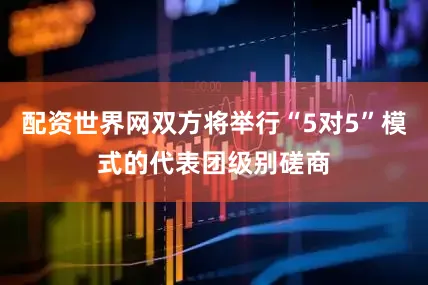 配资世界网双方将举行“5对5”模式的代表团级别磋商