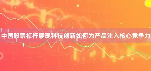 中国股票杠杆展现科技创新如何为产品注入核心竞争力