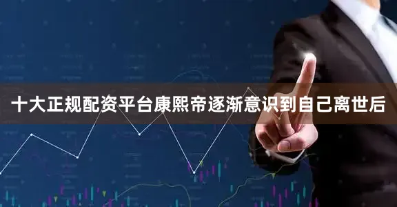 十大正规配资平台康熙帝逐渐意识到自己离世后
