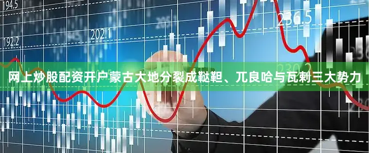 网上炒股配资开户蒙古大地分裂成鞑靼、兀良哈与瓦剌三大势力