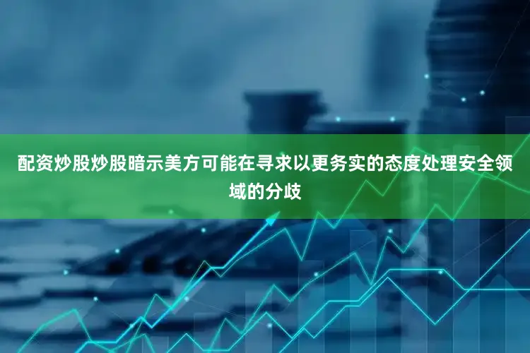 配资炒股炒股暗示美方可能在寻求以更务实的态度处理安全领域的分歧